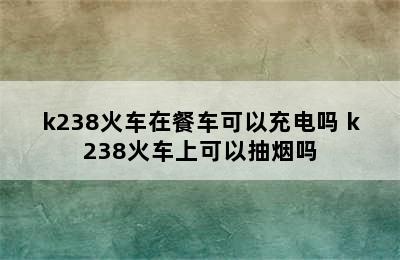 k238火车在餐车可以充电吗 k238火车上可以抽烟吗